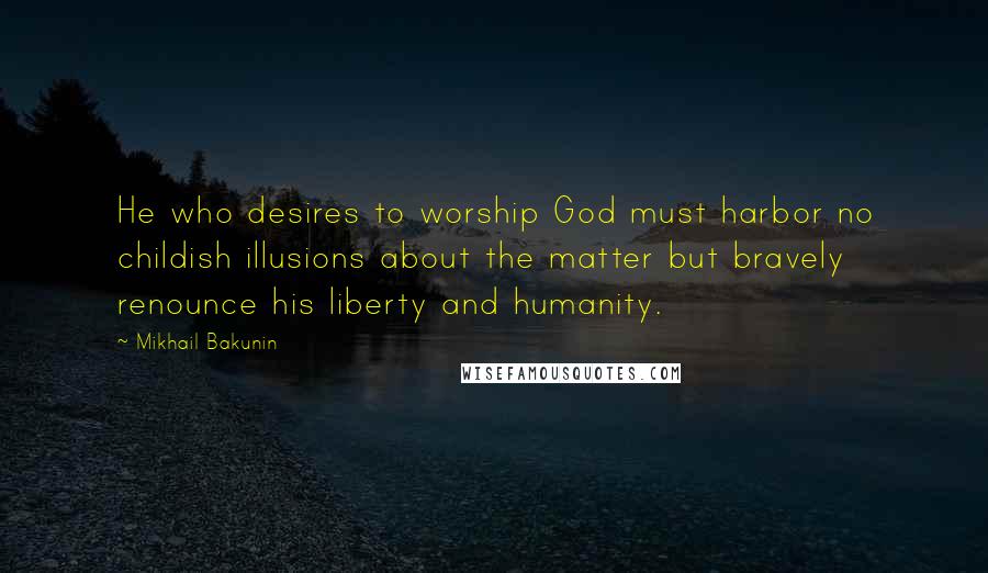 Mikhail Bakunin Quotes: He who desires to worship God must harbor no childish illusions about the matter but bravely renounce his liberty and humanity.