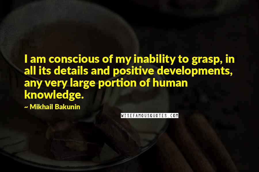Mikhail Bakunin Quotes: I am conscious of my inability to grasp, in all its details and positive developments, any very large portion of human knowledge.