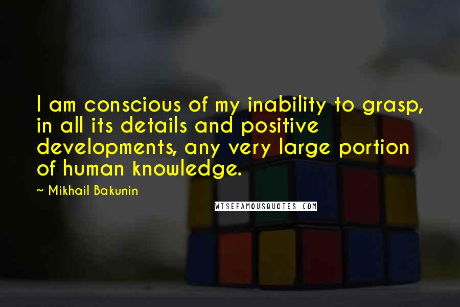 Mikhail Bakunin Quotes: I am conscious of my inability to grasp, in all its details and positive developments, any very large portion of human knowledge.