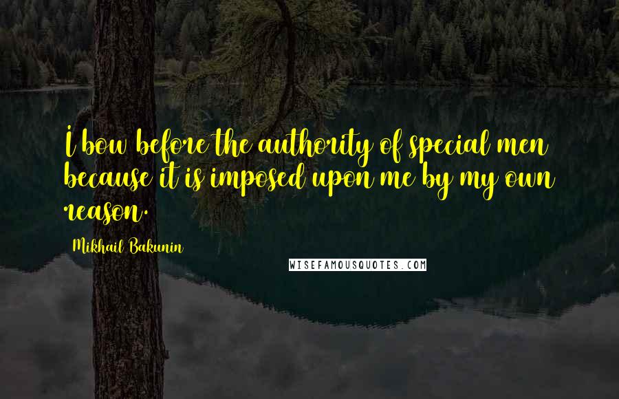 Mikhail Bakunin Quotes: I bow before the authority of special men because it is imposed upon me by my own reason.