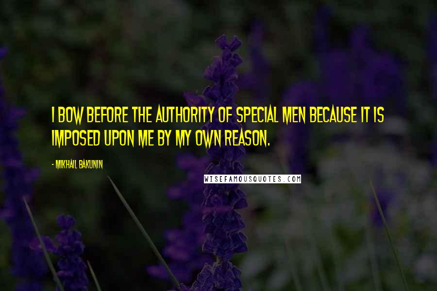 Mikhail Bakunin Quotes: I bow before the authority of special men because it is imposed upon me by my own reason.