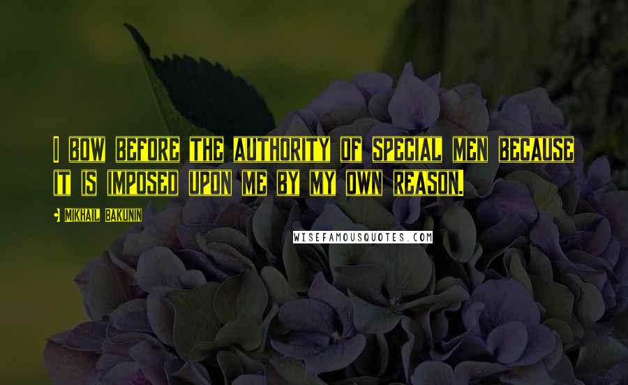Mikhail Bakunin Quotes: I bow before the authority of special men because it is imposed upon me by my own reason.