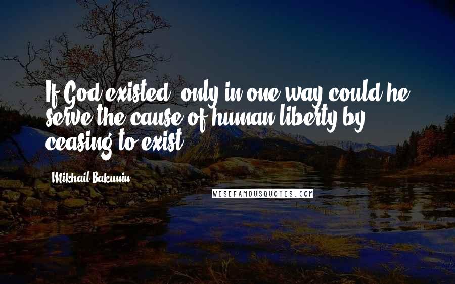 Mikhail Bakunin Quotes: If God existed, only in one way could he serve the cause of human liberty-by ceasing to exist.