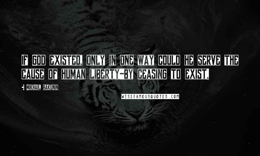 Mikhail Bakunin Quotes: If God existed, only in one way could he serve the cause of human liberty-by ceasing to exist.