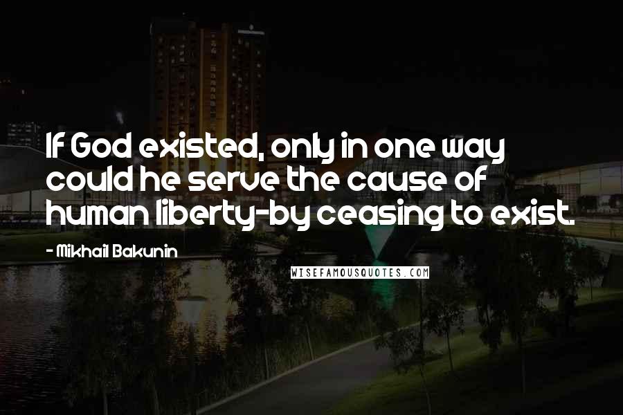 Mikhail Bakunin Quotes: If God existed, only in one way could he serve the cause of human liberty-by ceasing to exist.