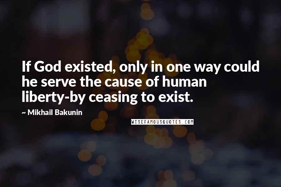Mikhail Bakunin Quotes: If God existed, only in one way could he serve the cause of human liberty-by ceasing to exist.