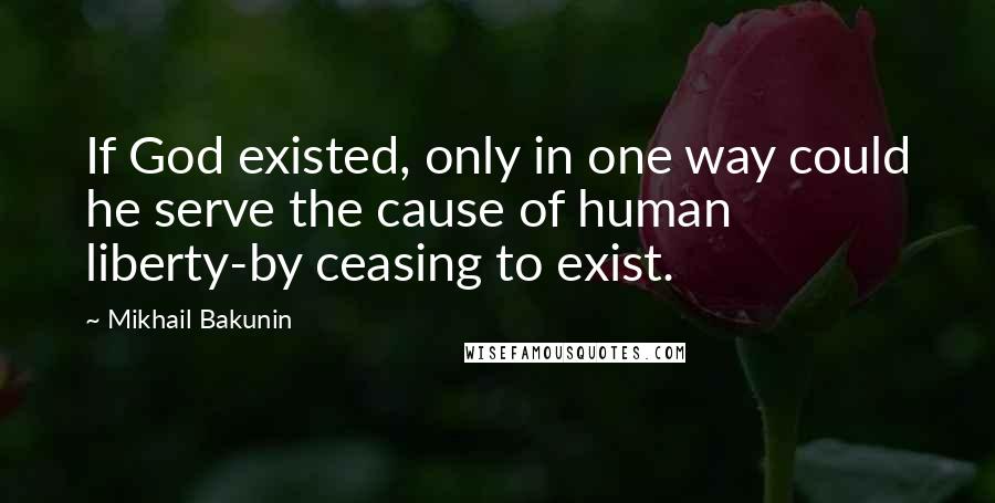 Mikhail Bakunin Quotes: If God existed, only in one way could he serve the cause of human liberty-by ceasing to exist.