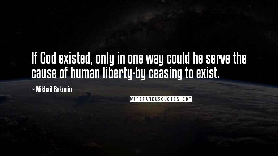 Mikhail Bakunin Quotes: If God existed, only in one way could he serve the cause of human liberty-by ceasing to exist.