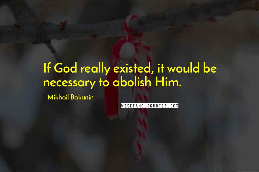 Mikhail Bakunin Quotes: If God really existed, it would be necessary to abolish Him.
