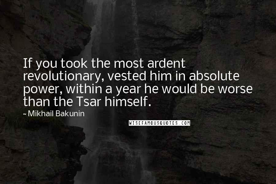 Mikhail Bakunin Quotes: If you took the most ardent revolutionary, vested him in absolute power, within a year he would be worse than the Tsar himself.