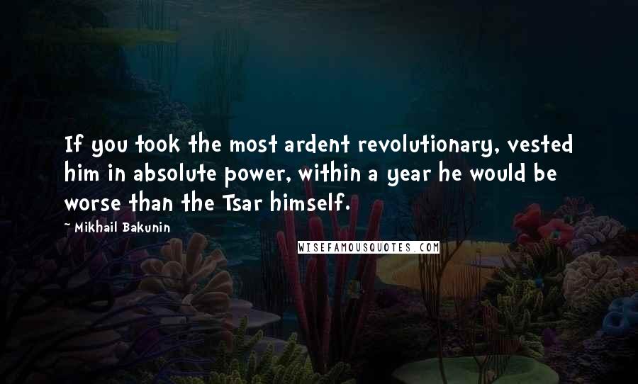 Mikhail Bakunin Quotes: If you took the most ardent revolutionary, vested him in absolute power, within a year he would be worse than the Tsar himself.