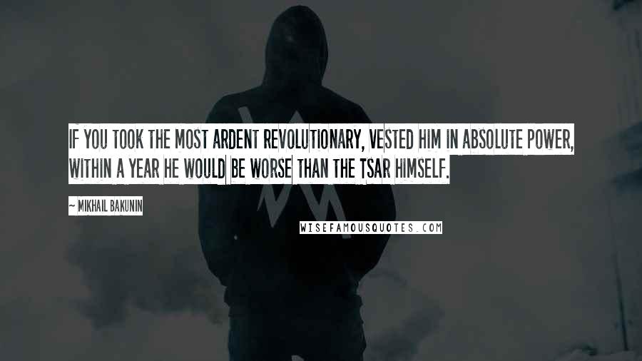 Mikhail Bakunin Quotes: If you took the most ardent revolutionary, vested him in absolute power, within a year he would be worse than the Tsar himself.