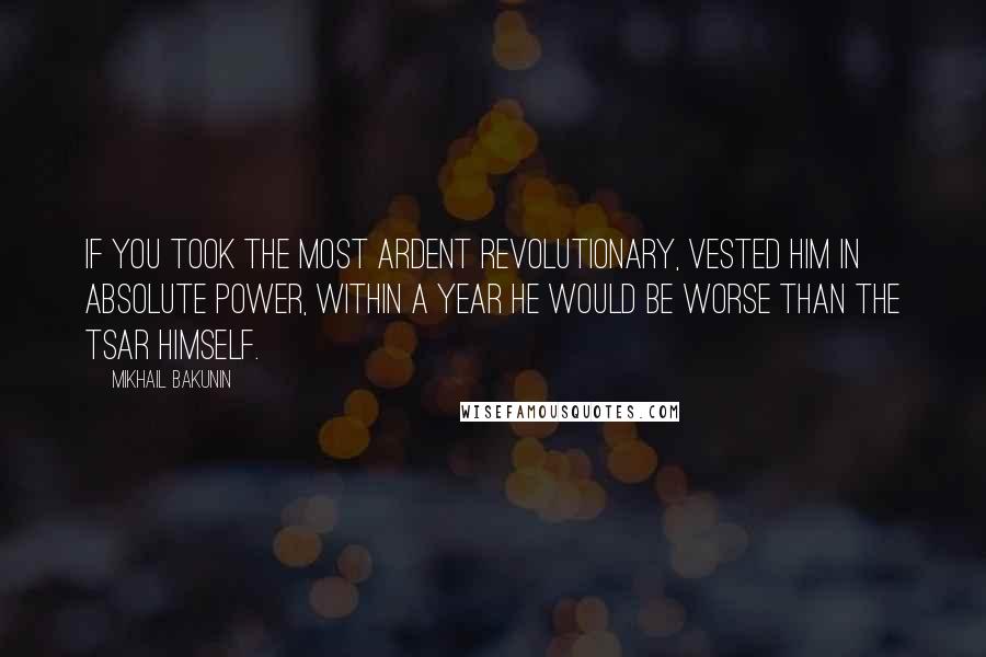 Mikhail Bakunin Quotes: If you took the most ardent revolutionary, vested him in absolute power, within a year he would be worse than the Tsar himself.