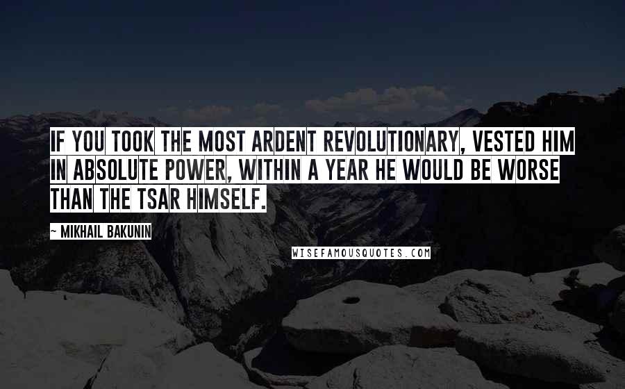 Mikhail Bakunin Quotes: If you took the most ardent revolutionary, vested him in absolute power, within a year he would be worse than the Tsar himself.