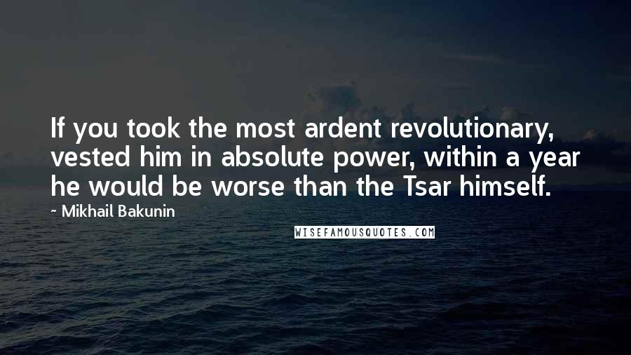 Mikhail Bakunin Quotes: If you took the most ardent revolutionary, vested him in absolute power, within a year he would be worse than the Tsar himself.