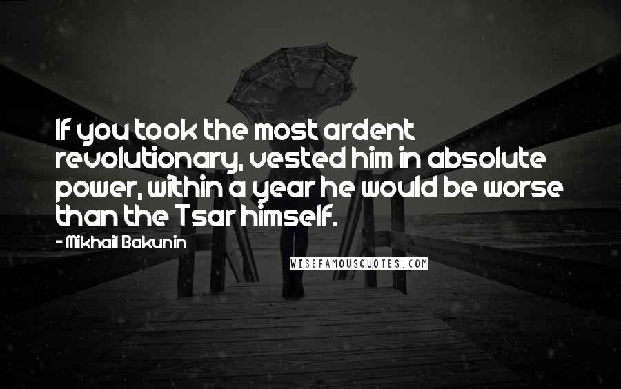 Mikhail Bakunin Quotes: If you took the most ardent revolutionary, vested him in absolute power, within a year he would be worse than the Tsar himself.