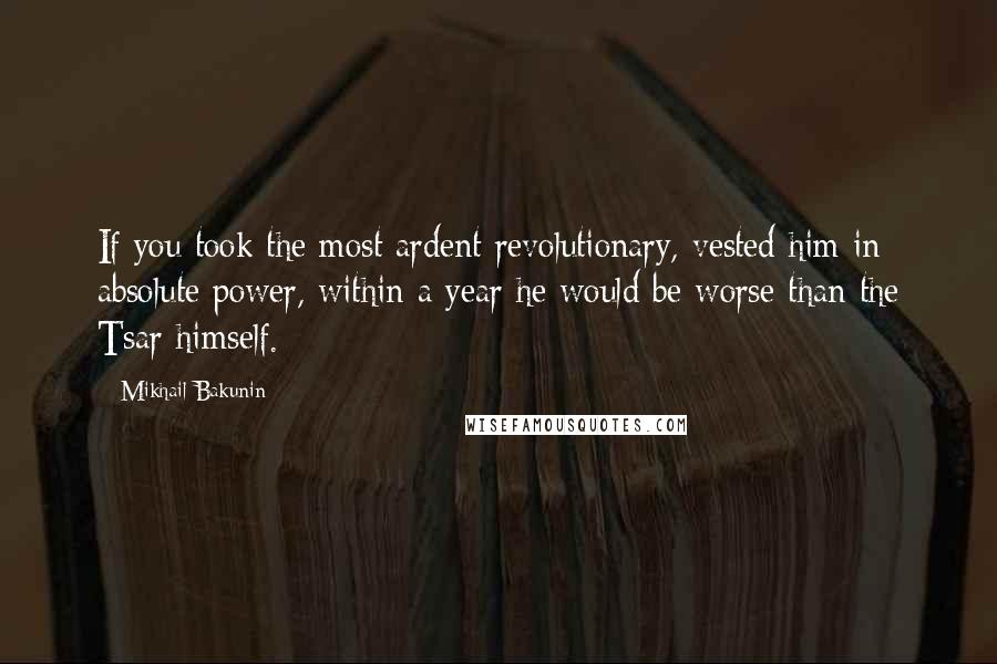 Mikhail Bakunin Quotes: If you took the most ardent revolutionary, vested him in absolute power, within a year he would be worse than the Tsar himself.