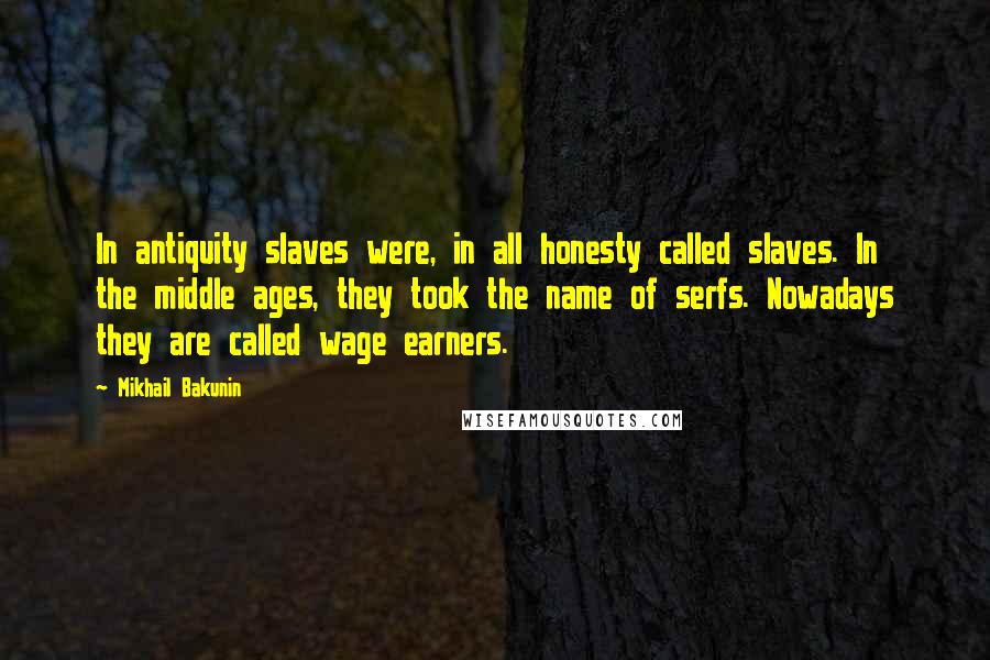 Mikhail Bakunin Quotes: In antiquity slaves were, in all honesty called slaves. In the middle ages, they took the name of serfs. Nowadays they are called wage earners.