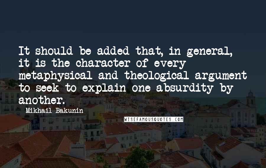 Mikhail Bakunin Quotes: It should be added that, in general, it is the character of every metaphysical and theological argument to seek to explain one absurdity by another.