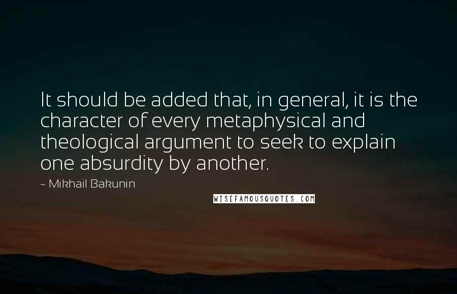 Mikhail Bakunin Quotes: It should be added that, in general, it is the character of every metaphysical and theological argument to seek to explain one absurdity by another.