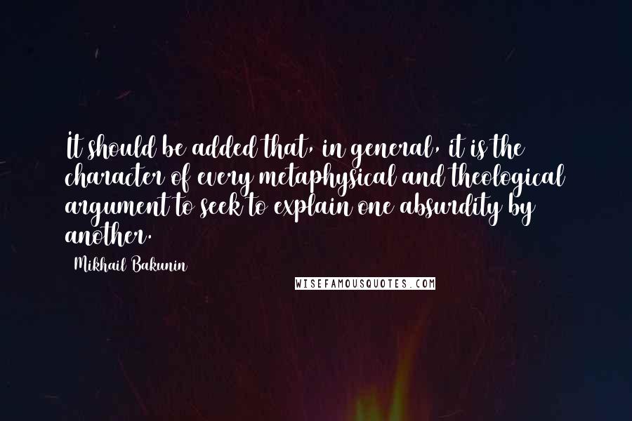 Mikhail Bakunin Quotes: It should be added that, in general, it is the character of every metaphysical and theological argument to seek to explain one absurdity by another.