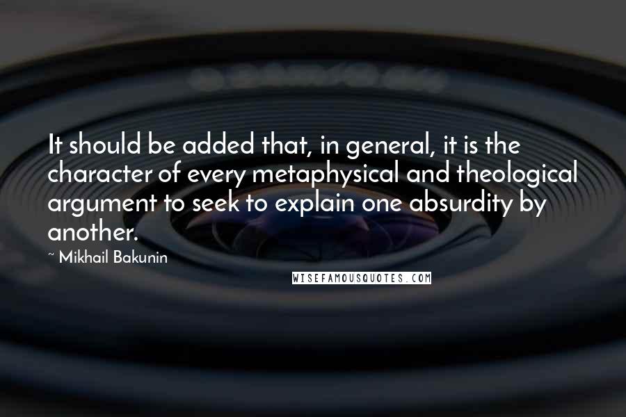 Mikhail Bakunin Quotes: It should be added that, in general, it is the character of every metaphysical and theological argument to seek to explain one absurdity by another.