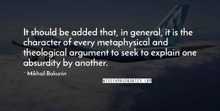 Mikhail Bakunin Quotes: It should be added that, in general, it is the character of every metaphysical and theological argument to seek to explain one absurdity by another.