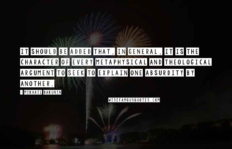 Mikhail Bakunin Quotes: It should be added that, in general, it is the character of every metaphysical and theological argument to seek to explain one absurdity by another.