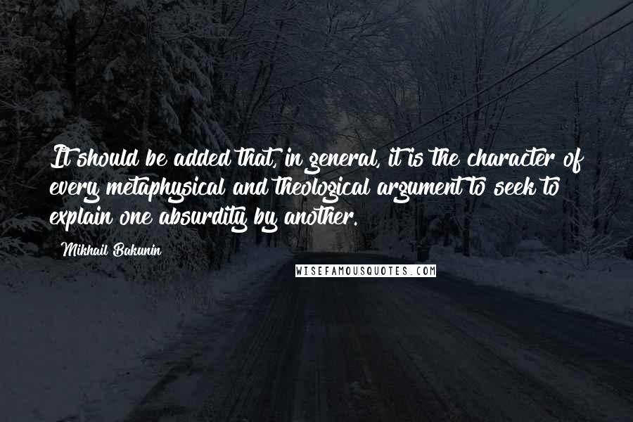 Mikhail Bakunin Quotes: It should be added that, in general, it is the character of every metaphysical and theological argument to seek to explain one absurdity by another.