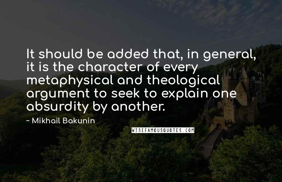 Mikhail Bakunin Quotes: It should be added that, in general, it is the character of every metaphysical and theological argument to seek to explain one absurdity by another.