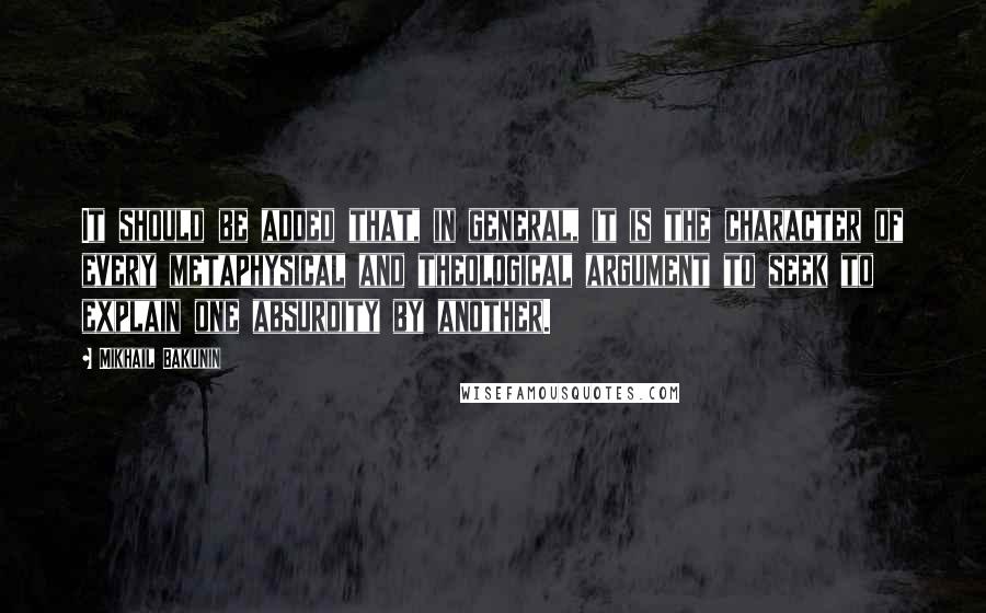 Mikhail Bakunin Quotes: It should be added that, in general, it is the character of every metaphysical and theological argument to seek to explain one absurdity by another.