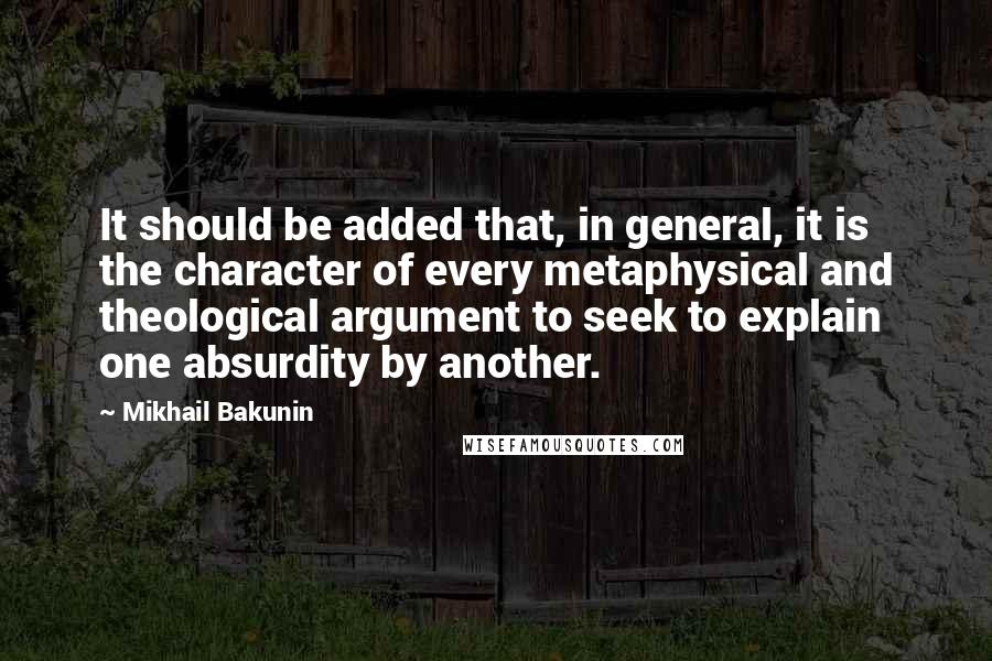 Mikhail Bakunin Quotes: It should be added that, in general, it is the character of every metaphysical and theological argument to seek to explain one absurdity by another.