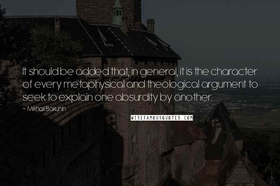 Mikhail Bakunin Quotes: It should be added that, in general, it is the character of every metaphysical and theological argument to seek to explain one absurdity by another.