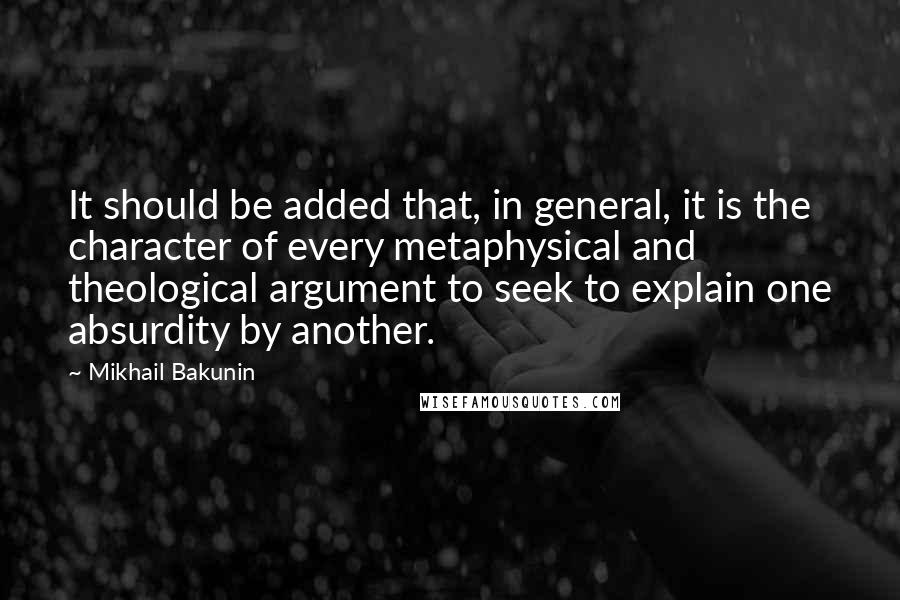 Mikhail Bakunin Quotes: It should be added that, in general, it is the character of every metaphysical and theological argument to seek to explain one absurdity by another.