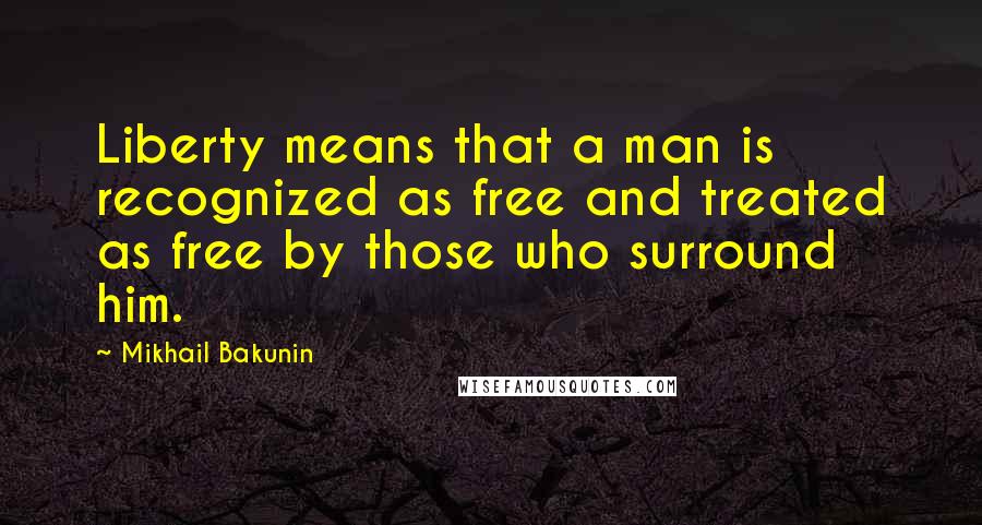 Mikhail Bakunin Quotes: Liberty means that a man is recognized as free and treated as free by those who surround him.
