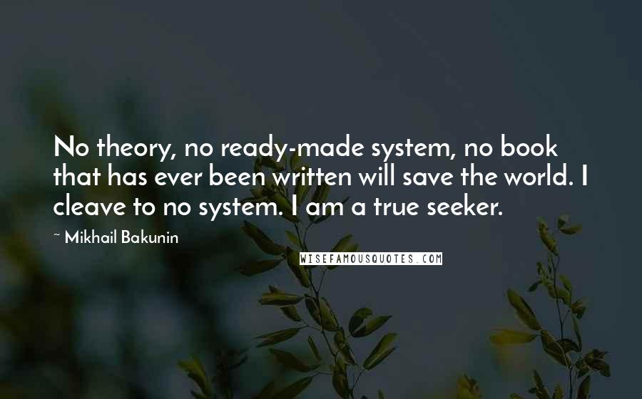 Mikhail Bakunin Quotes: No theory, no ready-made system, no book that has ever been written will save the world. I cleave to no system. I am a true seeker.