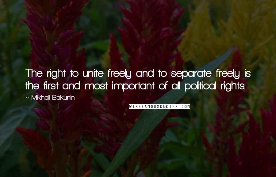 Mikhail Bakunin Quotes: The right to unite freely and to separate freely is the first and most important of all political rights.