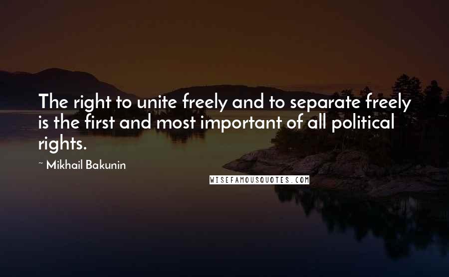 Mikhail Bakunin Quotes: The right to unite freely and to separate freely is the first and most important of all political rights.