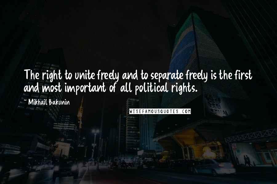 Mikhail Bakunin Quotes: The right to unite freely and to separate freely is the first and most important of all political rights.