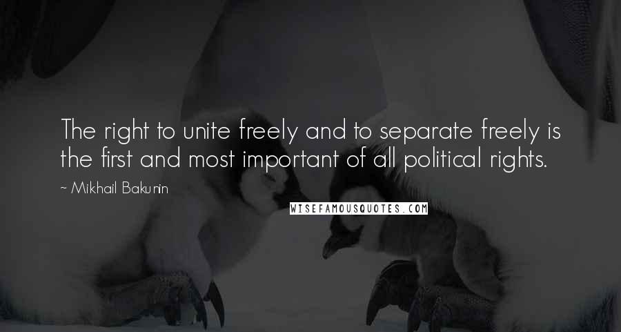 Mikhail Bakunin Quotes: The right to unite freely and to separate freely is the first and most important of all political rights.