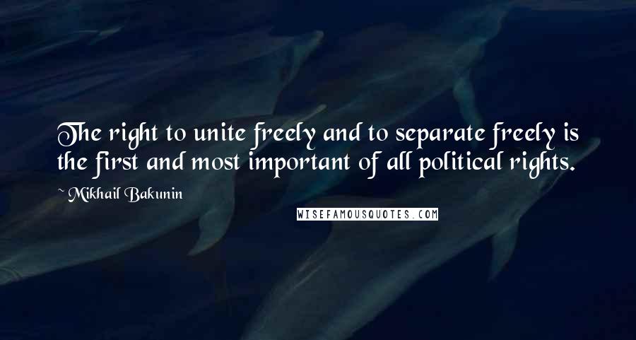 Mikhail Bakunin Quotes: The right to unite freely and to separate freely is the first and most important of all political rights.