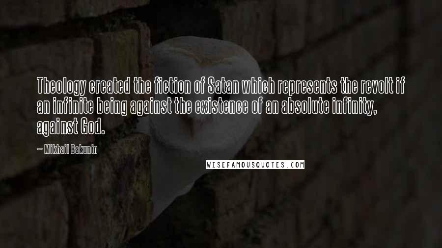 Mikhail Bakunin Quotes: Theology created the fiction of Satan which represents the revolt if an infinite being against the existence of an absolute infinity, against God.