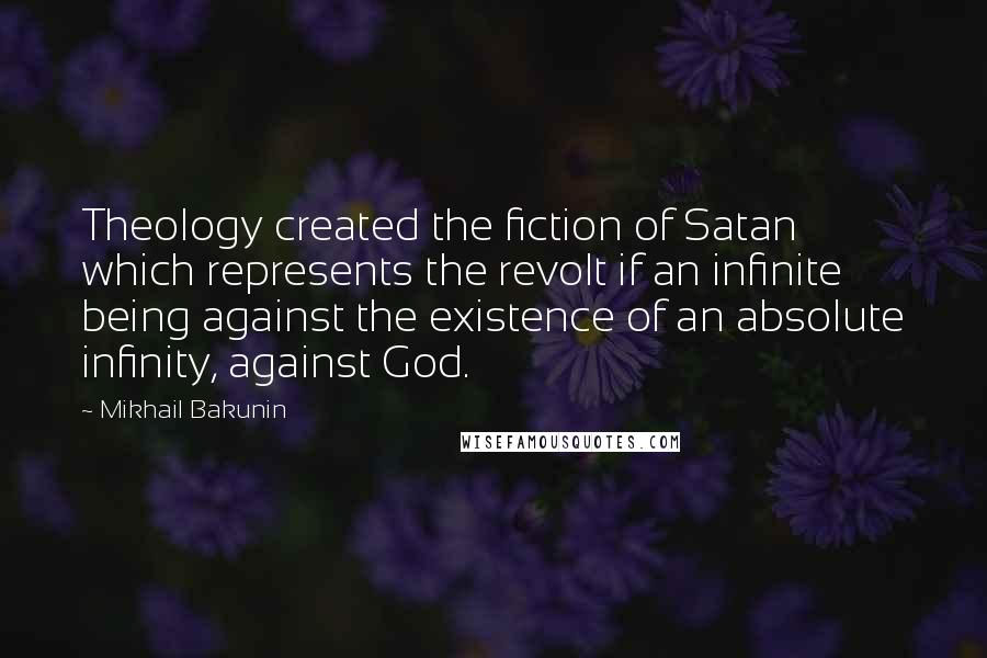 Mikhail Bakunin Quotes: Theology created the fiction of Satan which represents the revolt if an infinite being against the existence of an absolute infinity, against God.