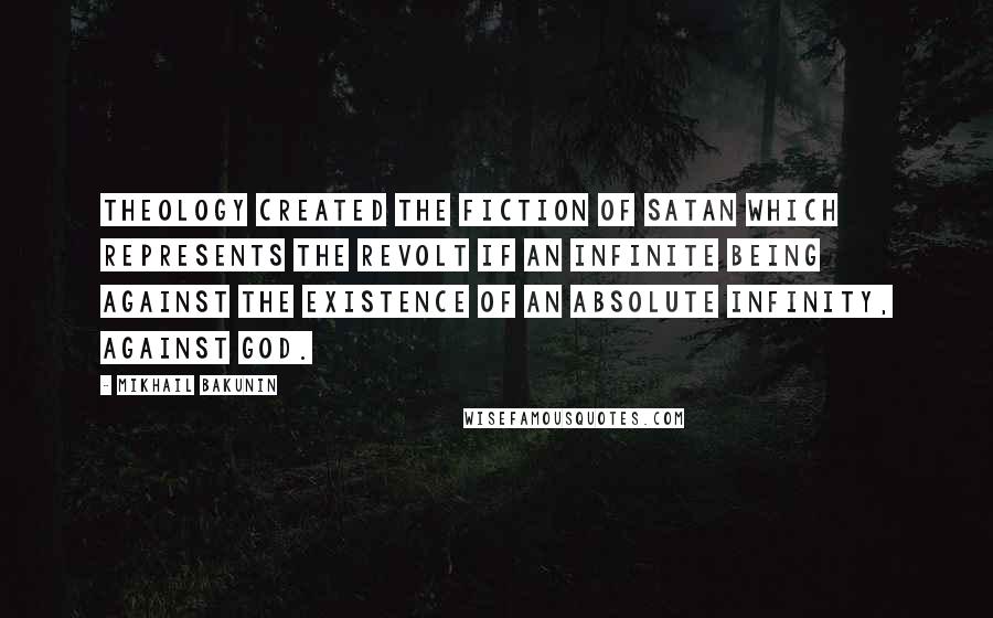 Mikhail Bakunin Quotes: Theology created the fiction of Satan which represents the revolt if an infinite being against the existence of an absolute infinity, against God.