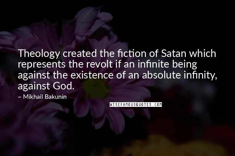 Mikhail Bakunin Quotes: Theology created the fiction of Satan which represents the revolt if an infinite being against the existence of an absolute infinity, against God.