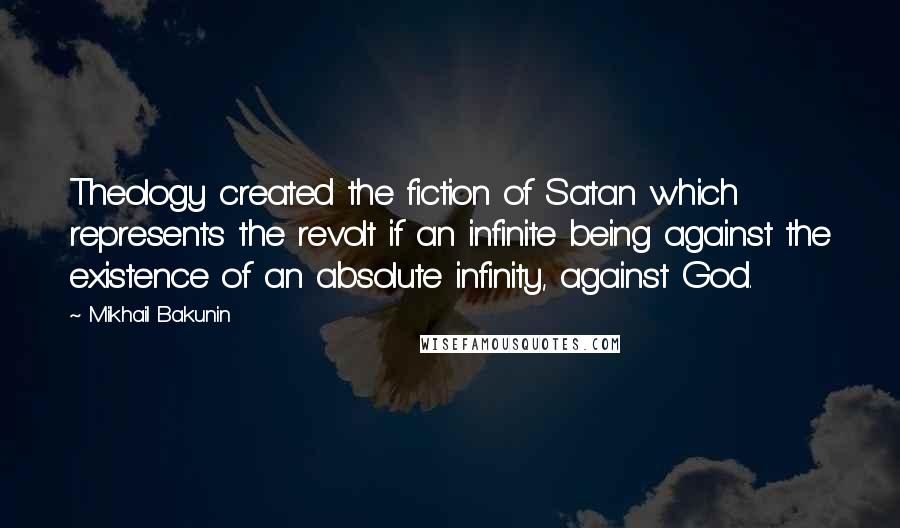 Mikhail Bakunin Quotes: Theology created the fiction of Satan which represents the revolt if an infinite being against the existence of an absolute infinity, against God.