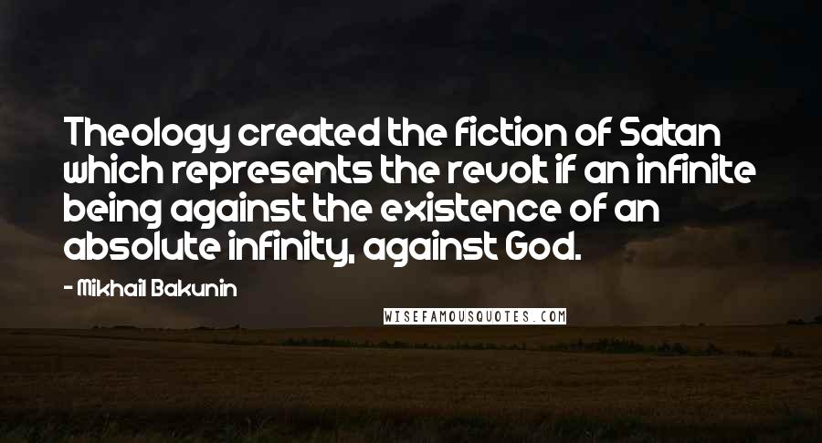 Mikhail Bakunin Quotes: Theology created the fiction of Satan which represents the revolt if an infinite being against the existence of an absolute infinity, against God.