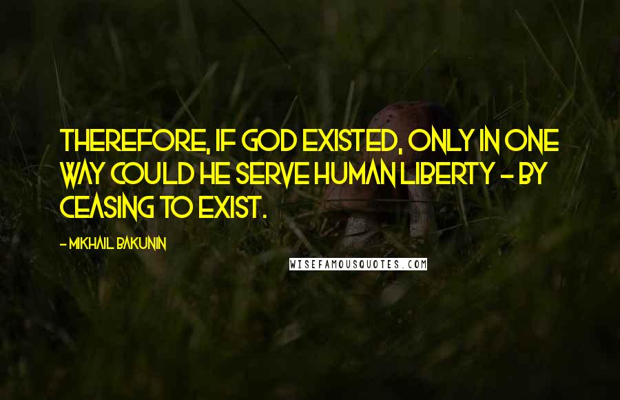 Mikhail Bakunin Quotes: Therefore, if God existed, only in one way could he serve human liberty - by ceasing to exist.