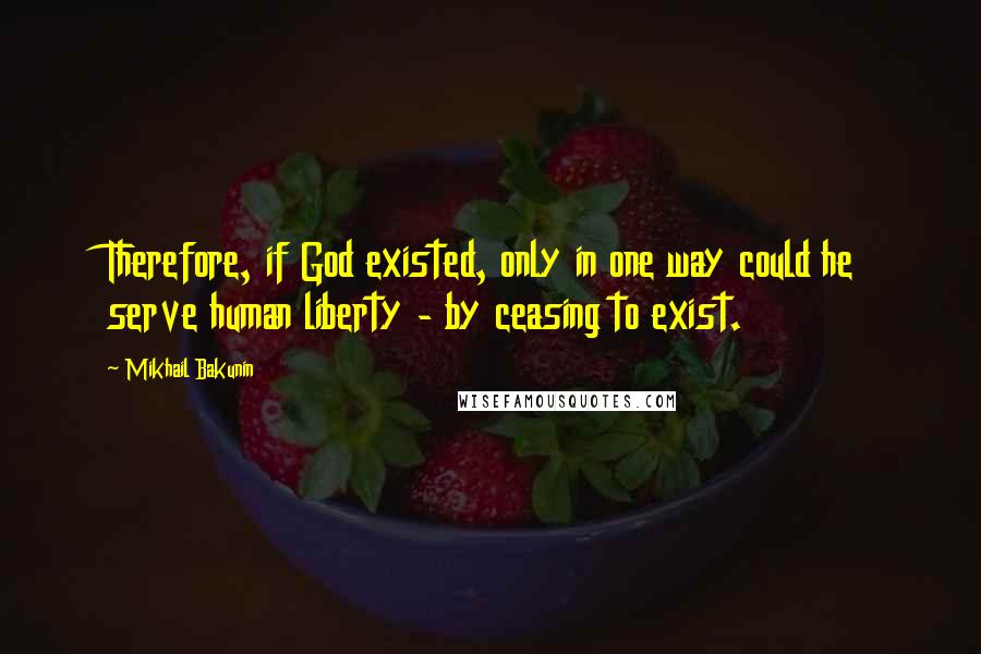 Mikhail Bakunin Quotes: Therefore, if God existed, only in one way could he serve human liberty - by ceasing to exist.