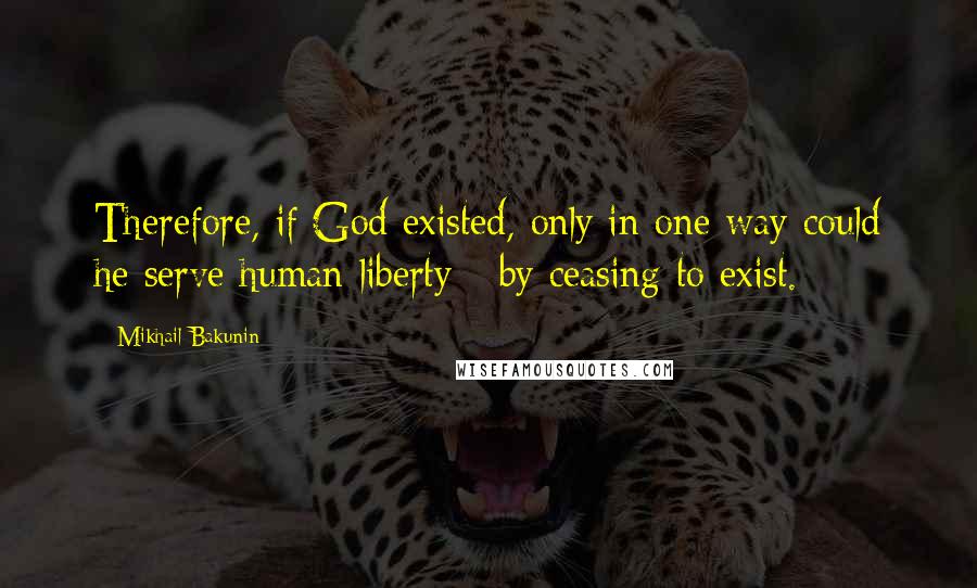 Mikhail Bakunin Quotes: Therefore, if God existed, only in one way could he serve human liberty - by ceasing to exist.